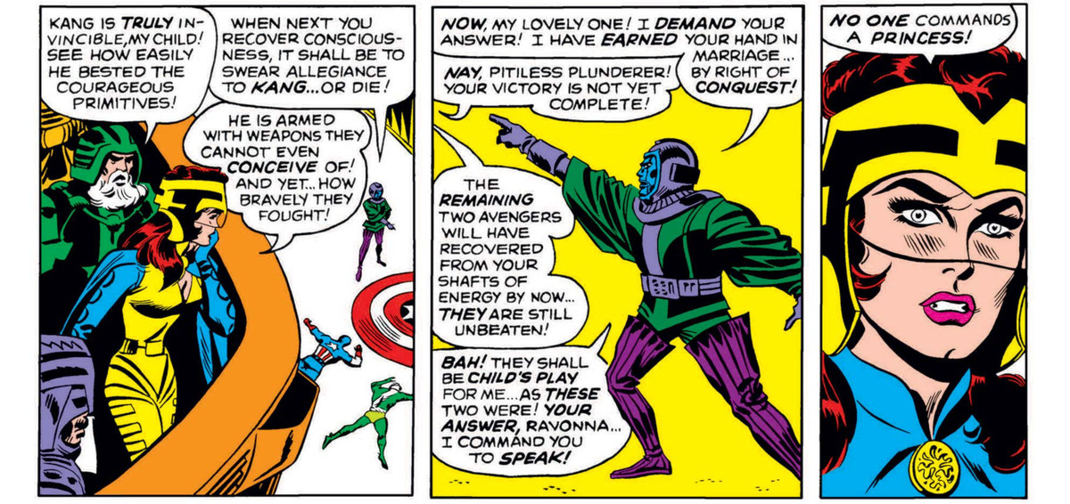 “He is armed with weapons they cannot even conceive of! And yet ... how bravely they fought!” Ravonna says of the fallen Avengers. Kang demands her hand in marriage by right of conquest, to which she replies “No one commands a princess!” in Avengers #23 (1965).