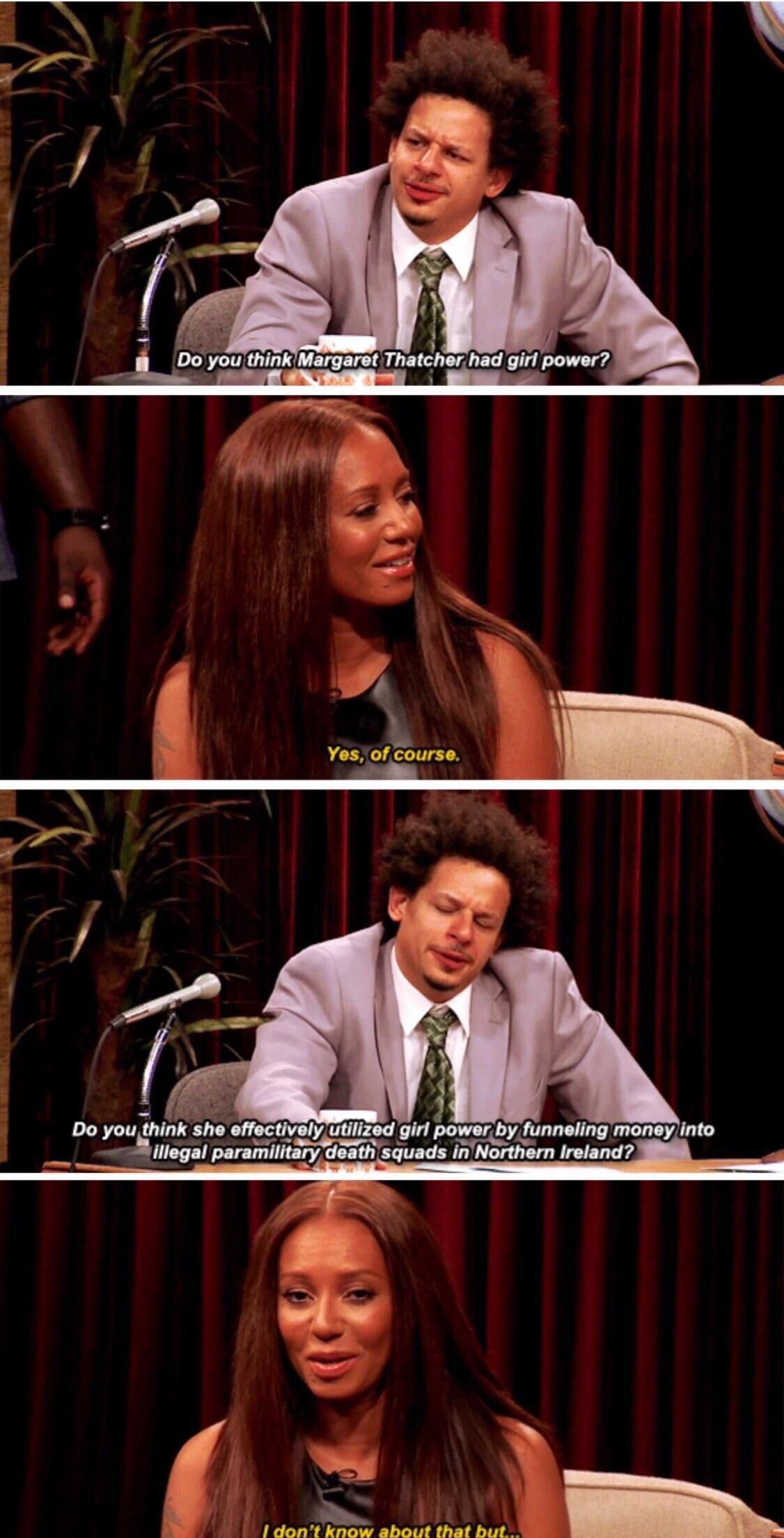 “Do you think Margaret Thatcher had girl power?” comedian Eric Andre asks guest Mel B. “Yes, of course,” she replies. “Do you think she effectively utilized girl power by funneling money to illegal paramilitary death squads in Northern Ireland?” he asks. “I don’t know about that,” she responds. 